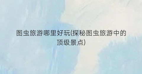 图虫旅游哪里好玩(探秘图虫旅游中的顶级景点)
