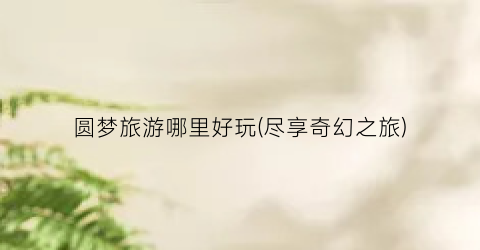 圆梦旅游哪里好玩(尽享奇幻之旅)