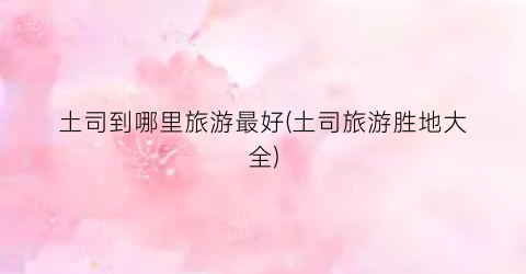 土司到哪里旅游最好(土司旅游胜地大全)