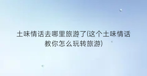 土味情话去哪里旅游了(这个土味情话教你怎么玩转旅游)