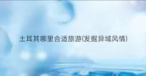 土耳其哪里合适旅游(发掘异域风情)