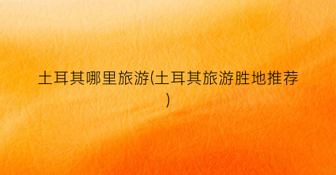 土耳其哪里旅游(土耳其旅游胜地推荐)