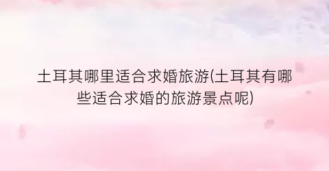 土耳其哪里适合求婚旅游(土耳其有哪些适合求婚的旅游景点呢)