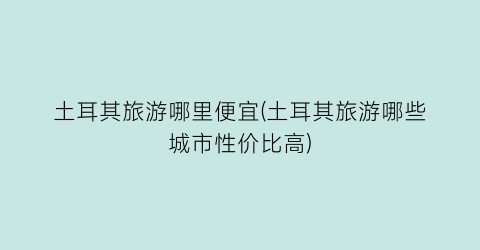 土耳其旅游哪里便宜(土耳其旅游哪些城市性价比高)