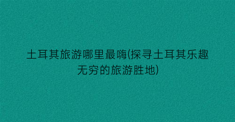 土耳其旅游哪里最嗨(探寻土耳其乐趣无穷的旅游胜地)