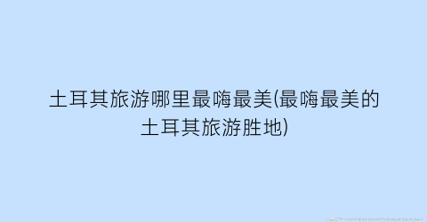 土耳其旅游哪里最嗨最美(最嗨最美的土耳其旅游胜地)