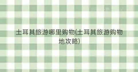 土耳其旅游哪里购物(土耳其旅游购物地攻略)