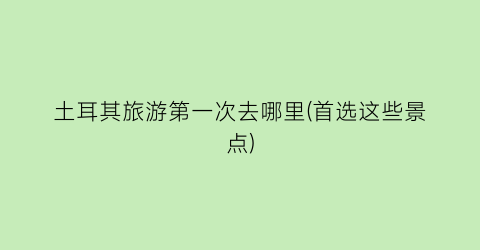 土耳其旅游第一次去哪里(首选这些景点)