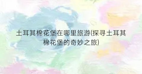 土耳其棉花堡在哪里旅游(探寻土耳其棉花堡的奇妙之旅)