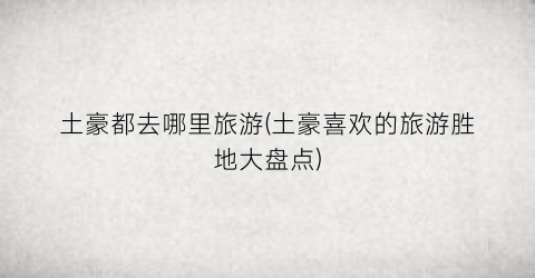 土豪都去哪里旅游(土豪喜欢的旅游胜地大盘点)