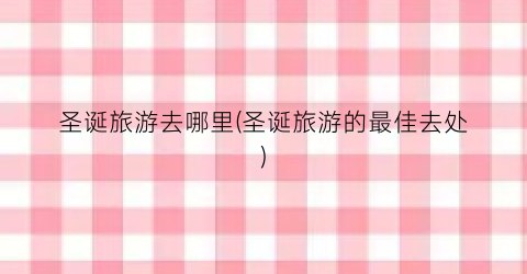 圣诞旅游去哪里(圣诞旅游的最佳去处)