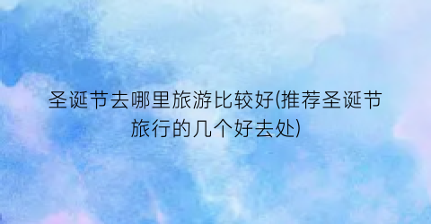 圣诞节去哪里旅游比较好(推荐圣诞节旅行的几个好去处)