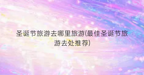 圣诞节旅游去哪里旅游(最佳圣诞节旅游去处推荐)