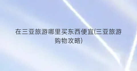 在三亚旅游哪里买东西便宜(三亚旅游购物攻略)
