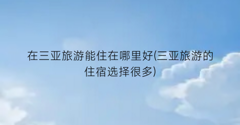 在三亚旅游能住在哪里好(三亚旅游的住宿选择很多)