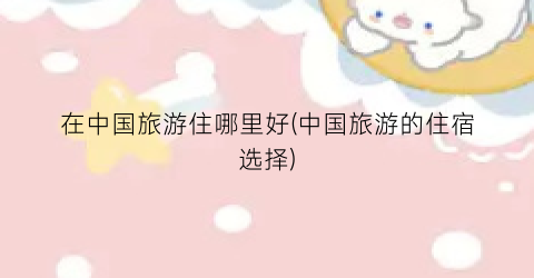 在中国旅游住哪里好(中国旅游的住宿选择)