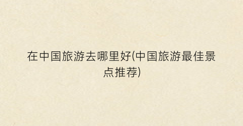 在中国旅游去哪里好(中国旅游最佳景点推荐)