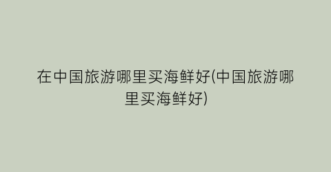 在中国旅游哪里买海鲜好(中国旅游哪里买海鲜好)