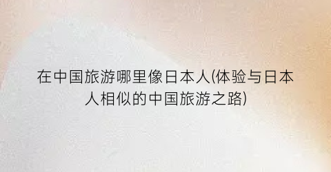 在中国旅游哪里像日本人(体验与日本人相似的中国旅游之路)