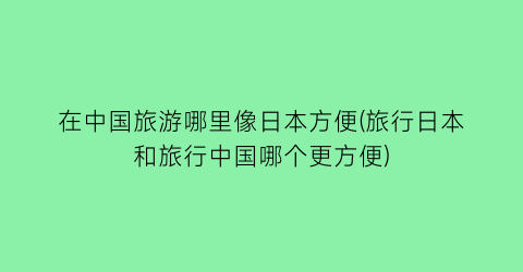 在中国旅游哪里像日本方便(旅行日本和旅行中国哪个更方便)