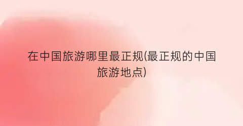 在中国旅游哪里最正规(最正规的中国旅游地点)