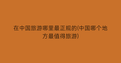 在中国旅游哪里最正规的(中国哪个地方最值得旅游)