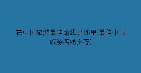 在中国旅游最佳路线是哪里(最佳中国旅游路线推荐)