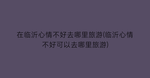 在临沂心情不好去哪里旅游(临沂心情不好可以去哪里旅游)