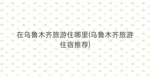 在乌鲁木齐旅游住哪里(乌鲁木齐旅游住宿推荐)