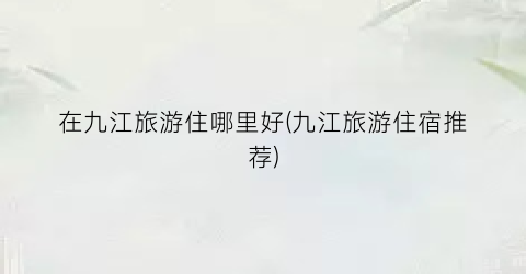 在九江旅游住哪里好(九江旅游住宿推荐)