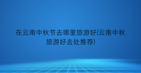 在云南中秋节去哪里旅游好(云南中秋旅游好去处推荐)