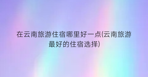 在云南旅游住宿哪里好一点(云南旅游最好的住宿选择)
