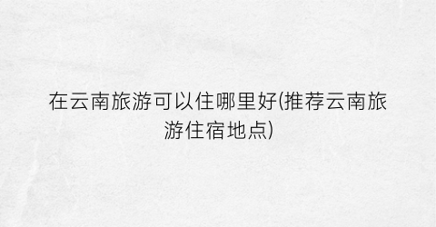 在云南旅游可以住哪里好(推荐云南旅游住宿地点)