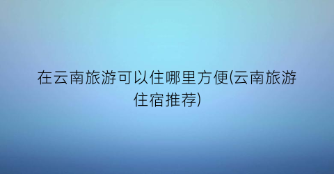在云南旅游可以住哪里方便(云南旅游住宿推荐)
