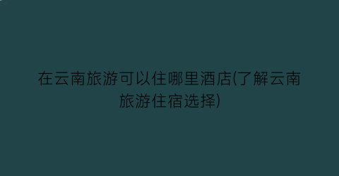 在云南旅游可以住哪里酒店(了解云南旅游住宿选择)