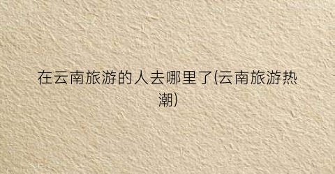 在云南旅游的人去哪里了(云南旅游热潮)