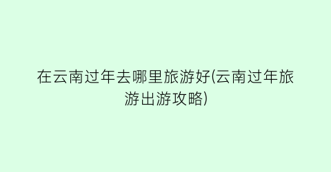 在云南过年去哪里旅游好(云南过年旅游出游攻略)