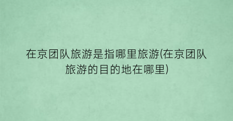 在京团队旅游是指哪里旅游(在京团队旅游的目的地在哪里)