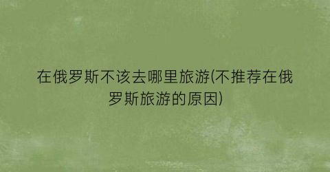 在俄罗斯不该去哪里旅游(不推荐在俄罗斯旅游的原因)