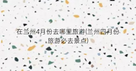 在兰州4月份去哪里旅游(兰州四月份旅游必去景点)