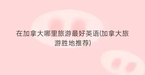 在加拿大哪里旅游最好英语(加拿大旅游胜地推荐)