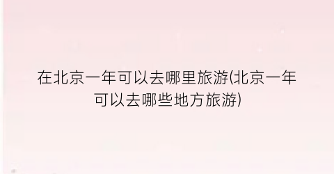 在北京一年可以去哪里旅游(北京一年可以去哪些地方旅游)
