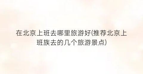在北京上班去哪里旅游好(推荐北京上班族去的几个旅游景点)