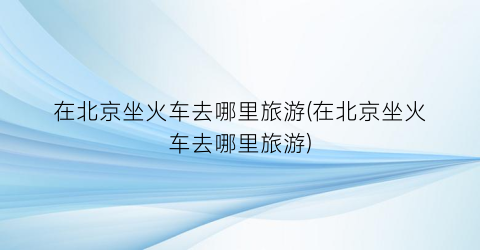 在北京坐火车去哪里旅游(在北京坐火车去哪里旅游)