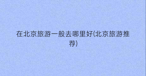 在北京旅游一般去哪里好(北京旅游推荐)