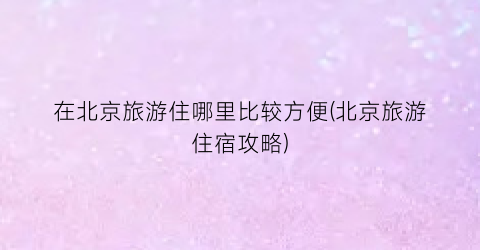 在北京旅游住哪里比较方便(北京旅游住宿攻略)