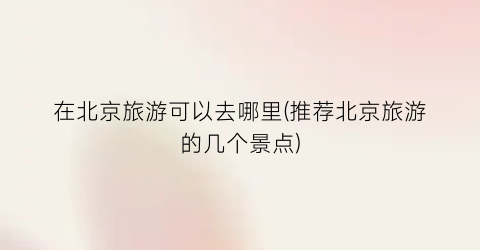 在北京旅游可以去哪里(推荐北京旅游的几个景点)