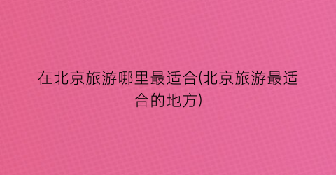 在北京旅游哪里最适合(北京旅游最适合的地方)