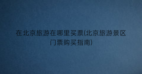 在北京旅游在哪里买票(北京旅游景区门票购买指南)