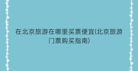 在北京旅游在哪里买票便宜(北京旅游门票购买指南)
